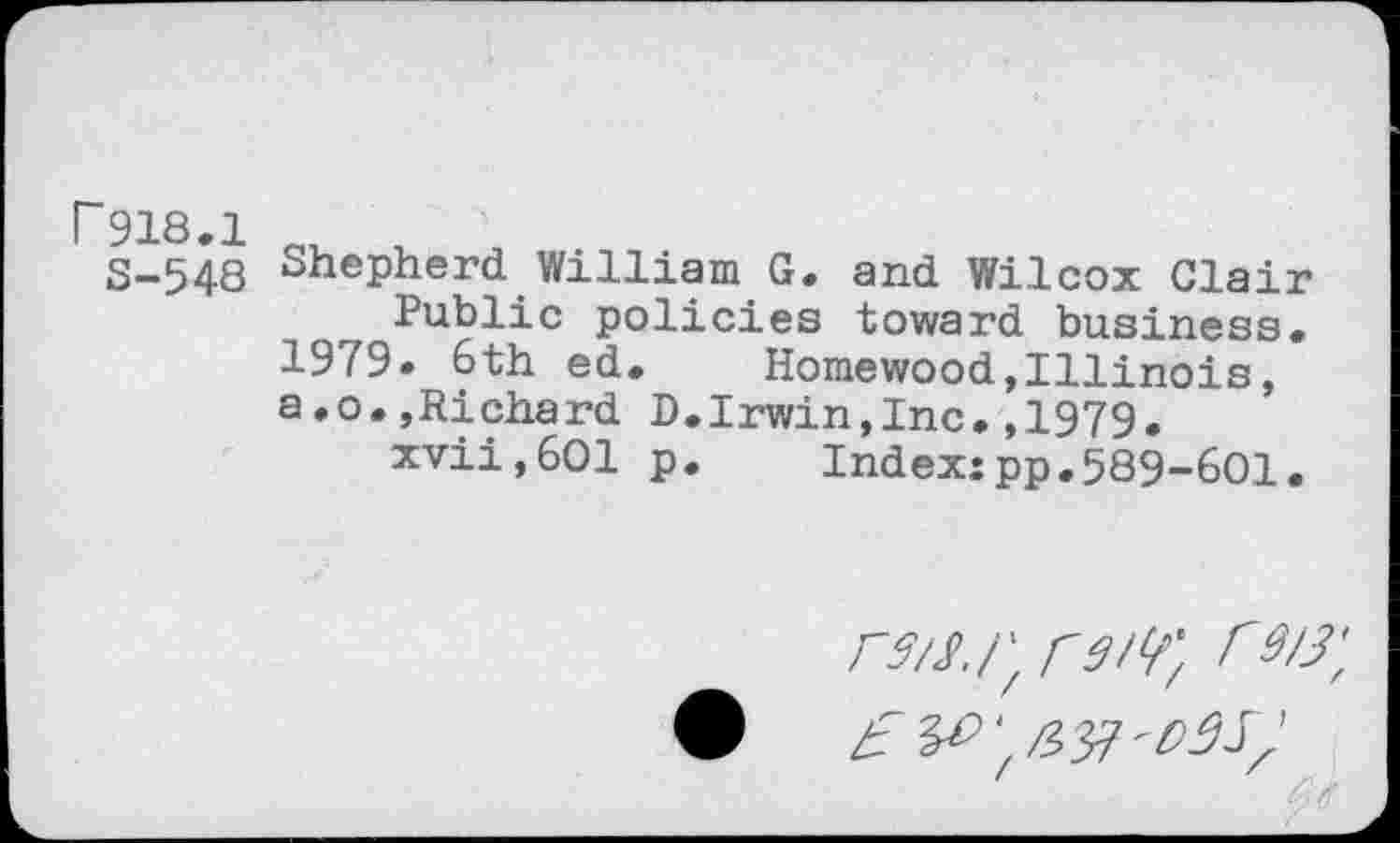 ﻿r 918.1
8-548
Shepherd William G. and Wilcox Clair Public policies toward business.
1979. 6th ed. Homewood,Illinois, a,o.,Richard D.Irwin,Inc.,1979.
xvii,601 p. Index:pp.589-601.
m/; r 9 w. r